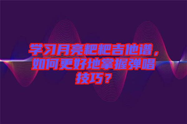 學(xué)習(xí)月亮粑粑吉他譜，如何更好地掌握彈唱技巧？