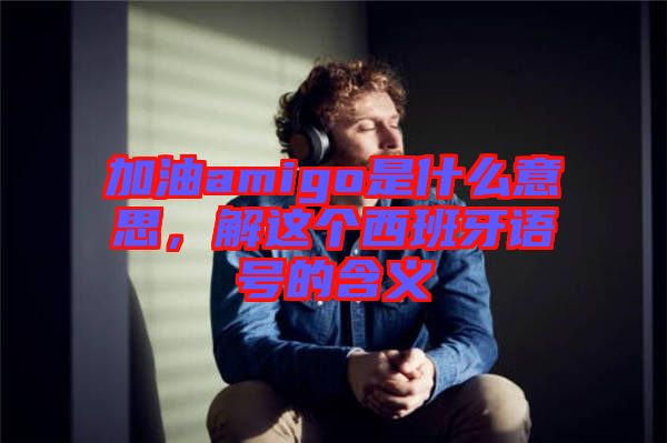 加油amigo是什么意思，解這個(gè)西班牙語號(hào)的含義