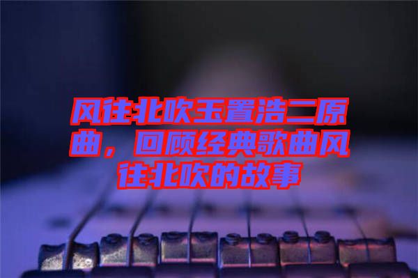 風往北吹玉置浩二原曲，回顧經(jīng)典歌曲風往北吹的故事