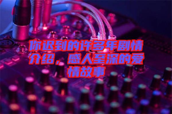 你遲到的許多年劇情介紹，感人至深的愛情故事