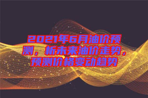 2021年6月油價預測，析未來油價走勢，預測價格變動趨勢