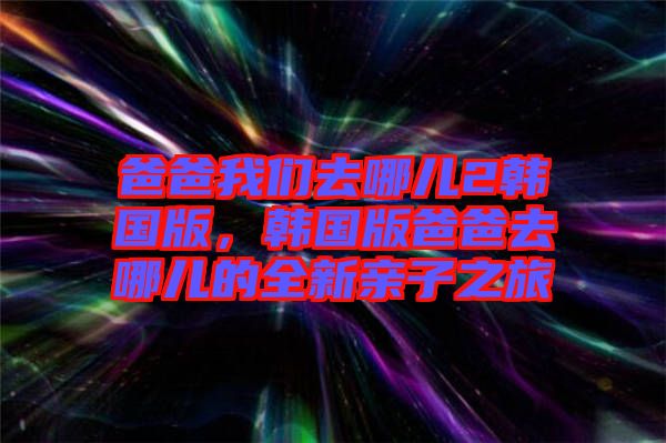 爸爸我們?nèi)ツ膬?韓國(guó)版，韓國(guó)版爸爸去哪兒的全新親子之旅