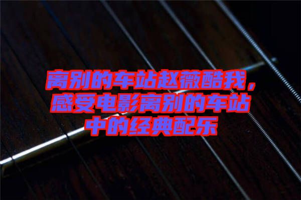 離別的車站趙薇酷我，感受電影離別的車站中的經(jīng)典配樂