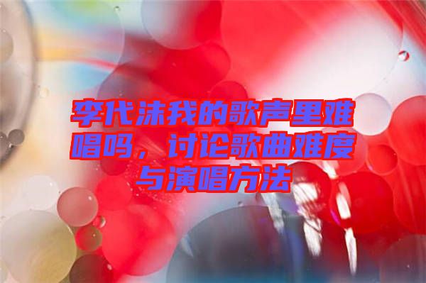 李代沫我的歌聲里難唱嗎，討論歌曲難度與演唱方法