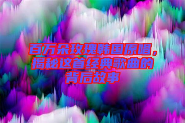 百萬朵玫瑰韓國原唱，揭秘這首經(jīng)典歌曲的背后故事