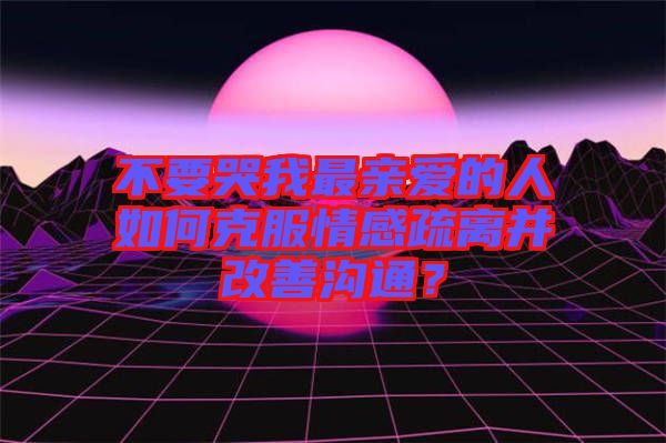 不要哭我最親愛(ài)的人如何克服情感疏離并改善溝通？