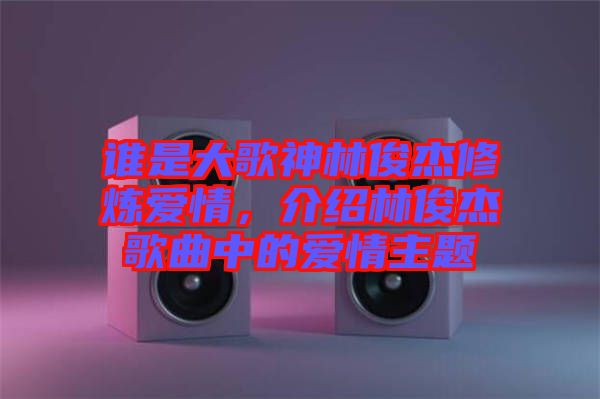 誰是大歌神林俊杰修煉愛情，介紹林俊杰歌曲中的愛情主題