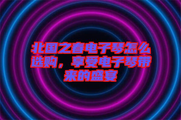 北國(guó)之春電子琴怎么選購(gòu)，享受電子琴帶來(lái)的盛宴