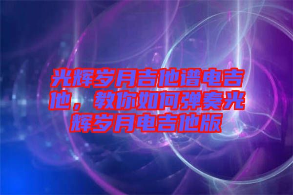 光輝歲月吉他譜電吉他，教你如何彈奏光輝歲月電吉他版