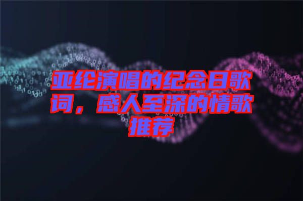 亞綸演唱的紀念日歌詞，感人至深的情歌推薦