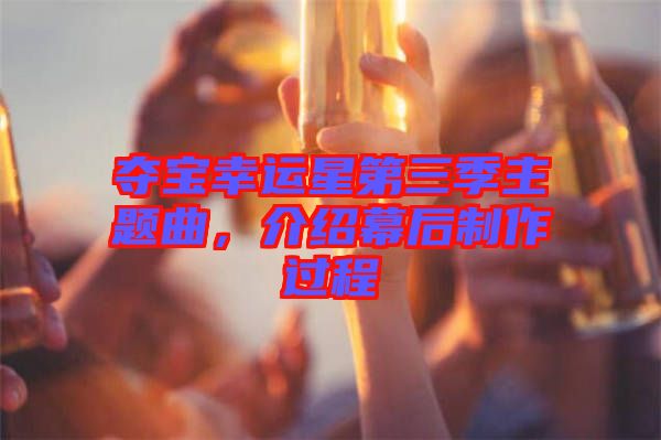 奪寶幸運星第三季主題曲，介紹幕后制作過程