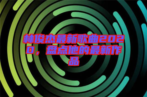 林俊杰最新歌曲2020，盤點他的最新作品