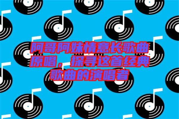 阿哥阿妹情意長歌曲原唱，探尋這首經(jīng)典歌曲的演唱者