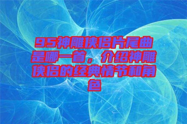 95神雕俠侶片尾曲是哪一首，介紹神雕俠侶的經(jīng)典情節(jié)和角色