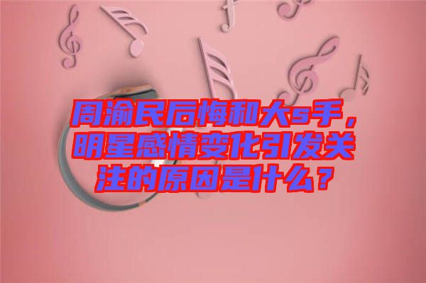 周渝民后悔和大s手，明星感情變化引發(fā)關(guān)注的原因是什么？