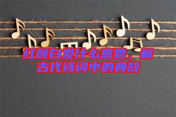 紅顏白發(fā)什么意思，解古代詩詞中的典故