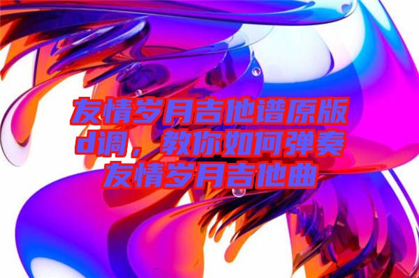 友情歲月吉他譜原版d調(diào)，教你如何彈奏友情歲月吉他曲