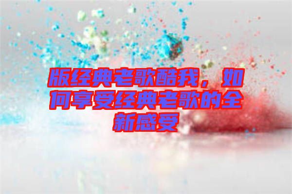 版經(jīng)典老歌酷我，如何享受經(jīng)典老歌的全新感受