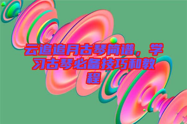 云追追月古琴簡譜，學(xué)習(xí)古琴必備技巧和教程