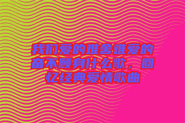 我們愛的難舍難愛的奮不顧身什么歌，回憶經典愛情歌曲