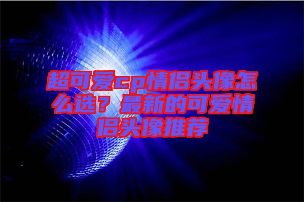 超可愛(ài)cp情侶頭像怎么選？最新的可愛(ài)情侶頭像推薦