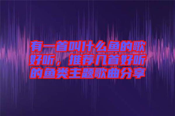 有一首叫什么魚(yú)的歌好聽(tīng)，推薦幾首好聽(tīng)的魚(yú)類主題歌曲分享