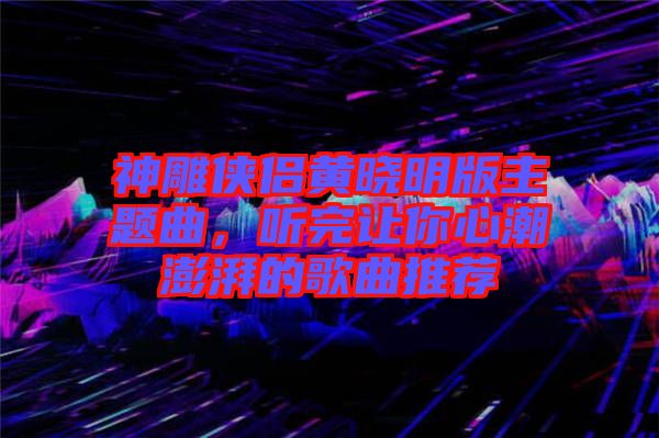 神雕俠侶黃曉明版主題曲，聽完讓你心潮澎湃的歌曲推薦