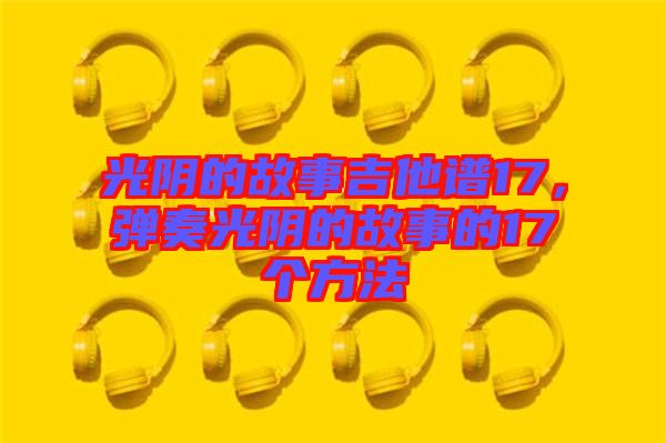 光陰的故事吉他譜17，彈奏光陰的故事的17個(gè)方法