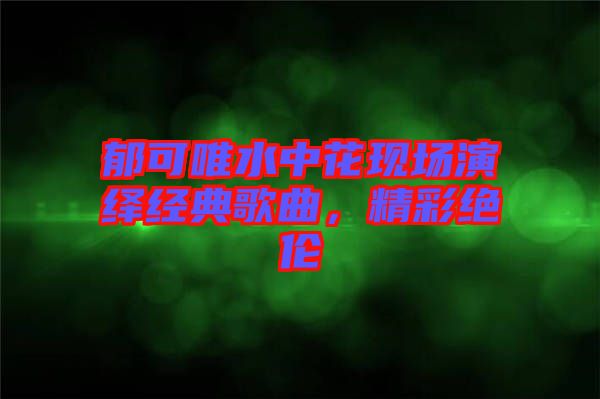 郁可唯水中花現(xiàn)場(chǎng)演繹經(jīng)典歌曲，精彩絕倫