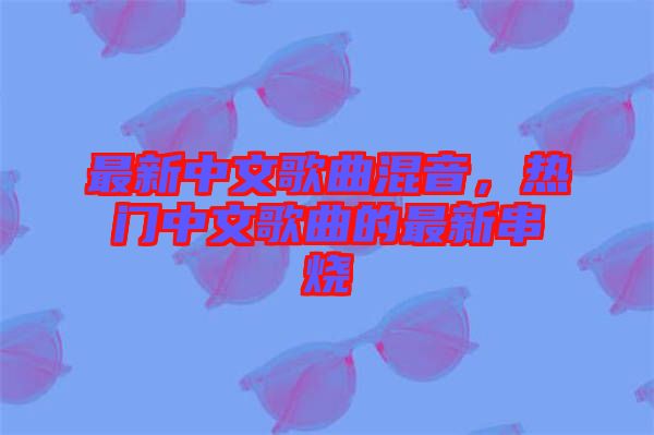 最新中文歌曲混音，熱門中文歌曲的最新串燒