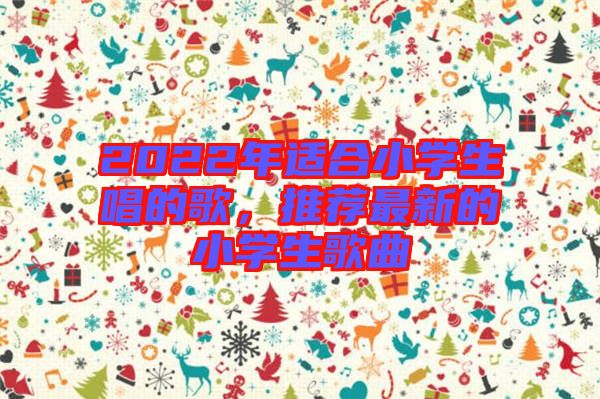 2022年適合小學(xué)生唱的歌，推薦最新的小學(xué)生歌曲