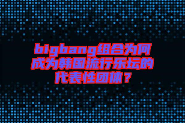 bigbang組合為何成為韓國流行樂壇的代表性團體？