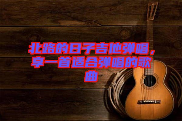 北路的日子吉他彈唱，享一首適合彈唱的歌曲