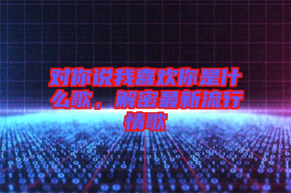 對你說我喜歡你是什么歌，解密最新流行情歌