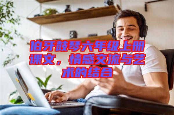 伯牙鼓琴六年級上冊課文，情感交流與藝術(shù)的結(jié)合