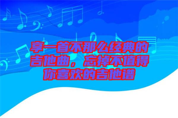 享一首不那么經(jīng)典的吉他曲，忘掉不值得你喜歡的吉他譜