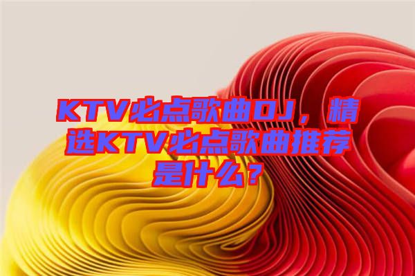 KTV必點(diǎn)歌曲DJ，精選KTV必點(diǎn)歌曲推薦是什么？