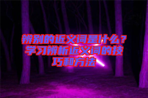 辨別的近義詞是什么？學(xué)習(xí)辨析近義詞的技巧和方法