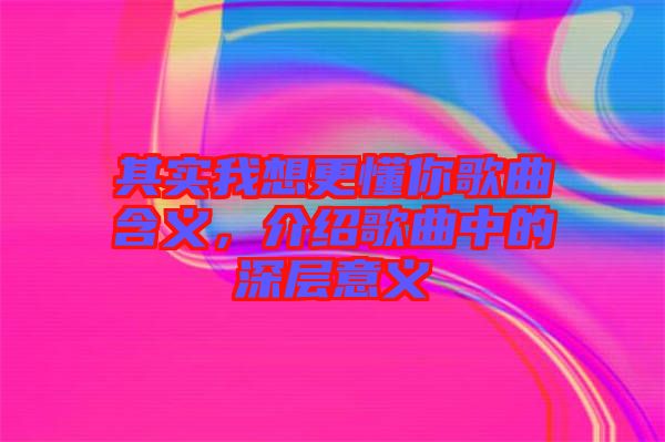 其實(shí)我想更懂你歌曲含義，介紹歌曲中的深層意義