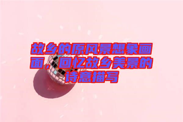 故鄉(xiāng)的原風(fēng)景想象畫(huà)面，回憶故鄉(xiāng)美景的詩(shī)意描寫(xiě)