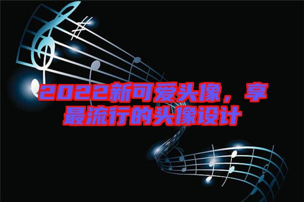 2022新可愛(ài)頭像，享最流行的頭像設(shè)計(jì)