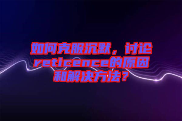 如何克服沉默，討論reticence的原因和解決方法？