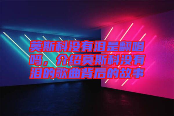 莫斯科沒有淚是翻唱嗎，介紹莫斯科沒有淚的歌曲背后的故事