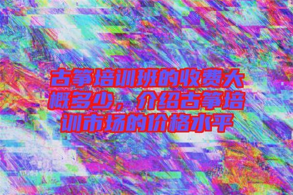 古箏培訓班的收費大概多少，介紹古箏培訓市場的價格水平