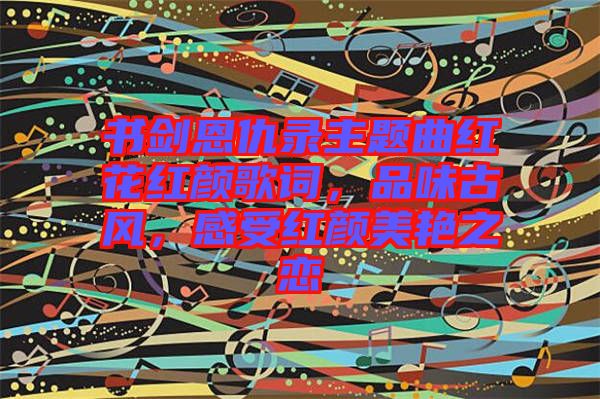 書劍恩仇錄主題曲紅花紅顏歌詞，品味古風(fēng)，感受紅顏美艷之戀