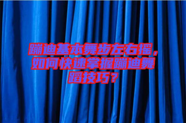 蹦迪基本舞步左右搖，如何快速掌握蹦迪舞蹈技巧？