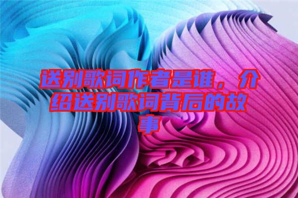 送別歌詞作者是誰，介紹送別歌詞背后的故事