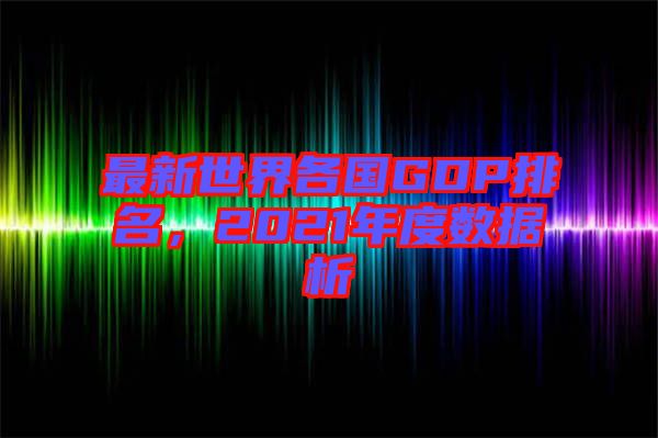 最新世界各國(guó)GDP排名，2021年度數(shù)據(jù)析