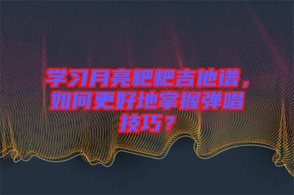 學習月亮粑粑吉他譜，如何更好地掌握彈唱技巧？