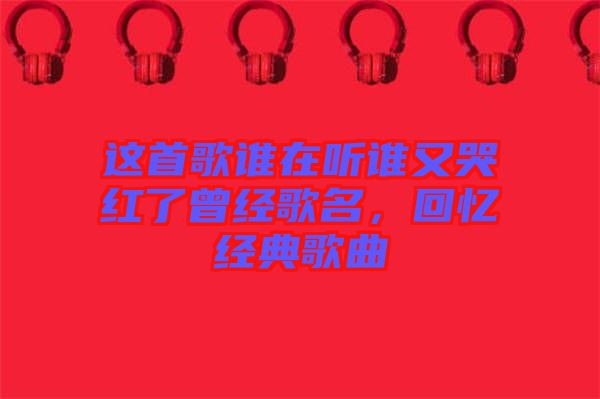 這首歌誰在聽誰又哭紅了曾經(jīng)歌名，回憶經(jīng)典歌曲